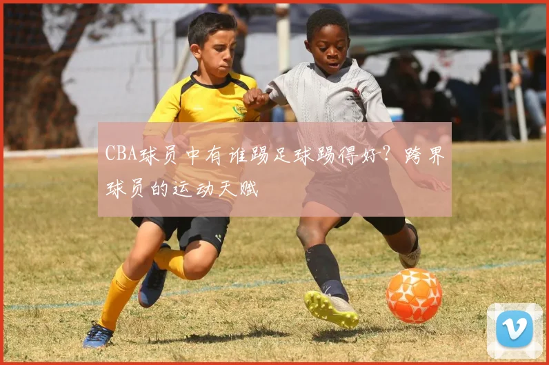 CBA球员中有谁踢足球踢得好？跨界球员的运动天赋