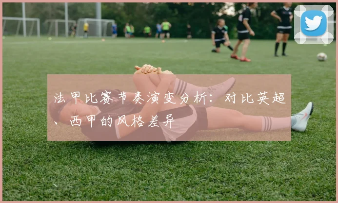 法甲比赛节奏演变分析：对比英超、西甲的风格差异