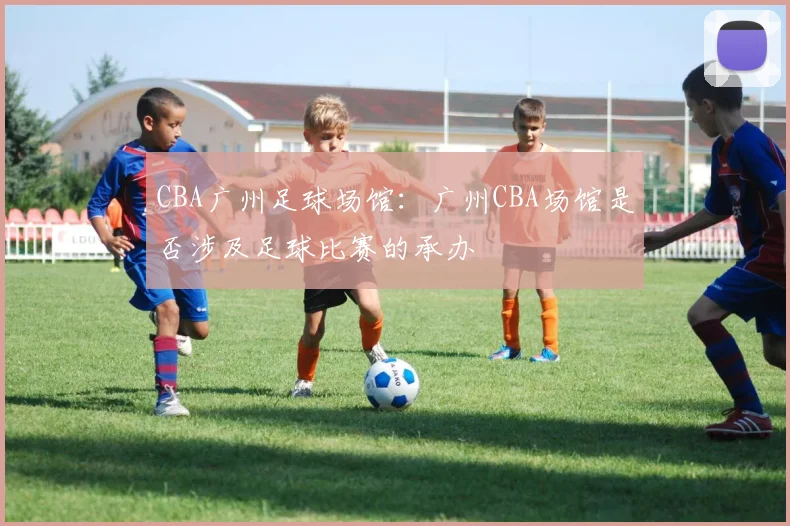 CBA广州足球场馆：广州CBA场馆是否涉及足球比赛的承办
